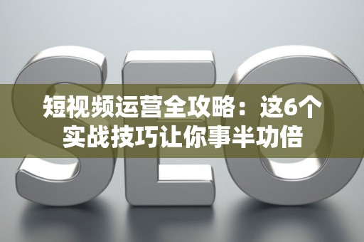 短视频运营全攻略：这6个实战技巧让你事半功倍